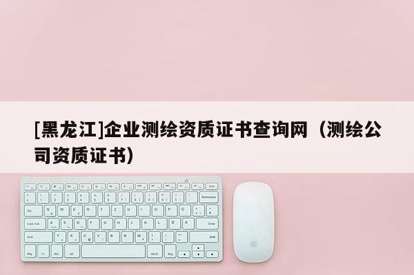 [黑龍江]企業(yè)測(cè)繪資質(zhì)證書查詢網(wǎng)（測(cè)繪公司資質(zhì)證書）