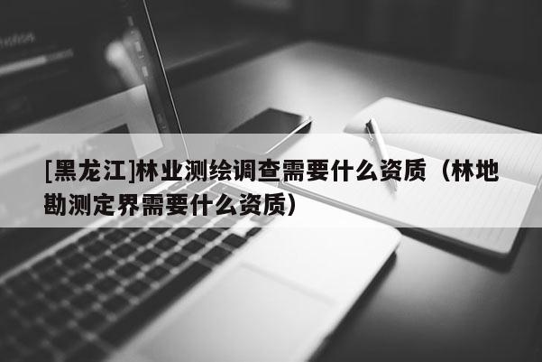 [黑龍江]林業(yè)測繪調(diào)查需要什么資質(zhì)（林地勘測定界需要什么資質(zhì)）