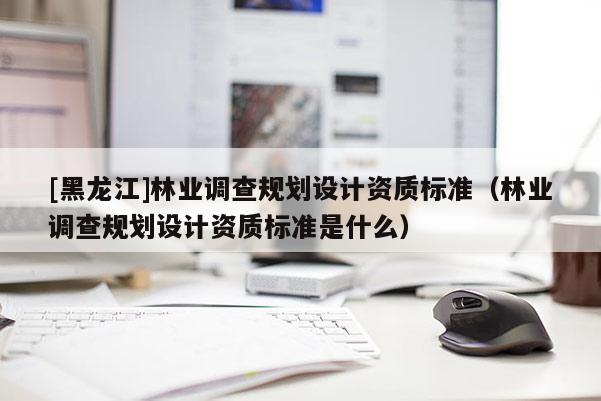 [黑龍江]林業(yè)調(diào)查規(guī)劃設(shè)計(jì)資質(zhì)標(biāo)準(zhǔn)（林業(yè)調(diào)查規(guī)劃設(shè)計(jì)資質(zhì)標(biāo)準(zhǔn)是什么）
