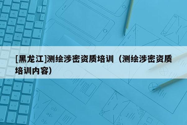 [黑龍江]測繪涉密資質(zhì)培訓（測繪涉密資質(zhì)培訓內(nèi)容）