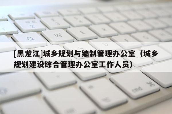 [黑龍江]城鄉(xiāng)規(guī)劃與編制管理辦公室（城鄉(xiāng)規(guī)劃建設(shè)綜合管理辦公室工作人員）