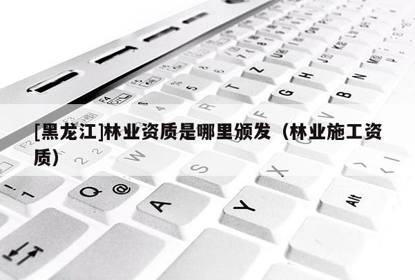 [黑龍江]林業(yè)資質(zhì)是哪里頒發(fā)（林業(yè)施工資質(zhì)）