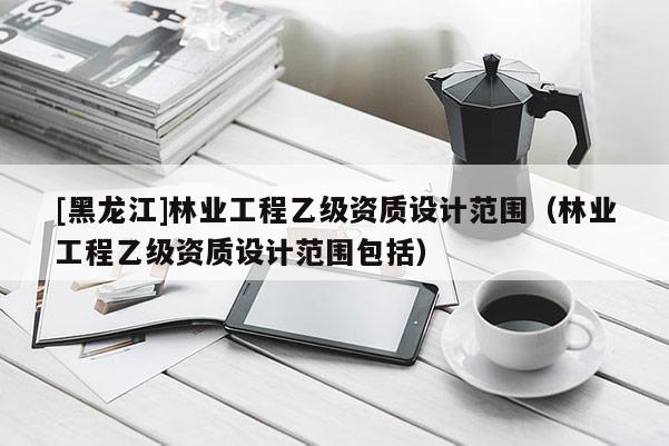 [黑龍江]林業(yè)工程乙級資質(zhì)設計范圍（林業(yè)工程乙級資質(zhì)設計范圍包括）