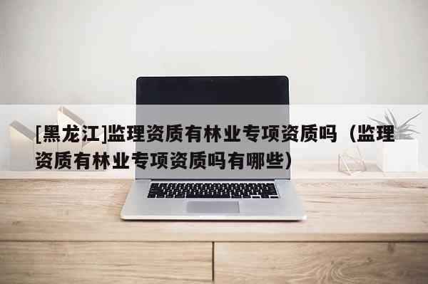 [黑龍江]監(jiān)理資質(zhì)有林業(yè)專項資質(zhì)嗎（監(jiān)理資質(zhì)有林業(yè)專項資質(zhì)嗎有哪些）