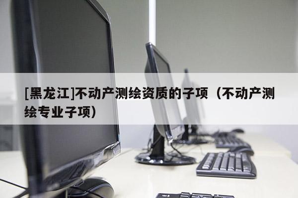 [黑龍江]不動(dòng)產(chǎn)測繪資質(zhì)的子項(xiàng)（不動(dòng)產(chǎn)測繪專業(yè)子項(xiàng)）
