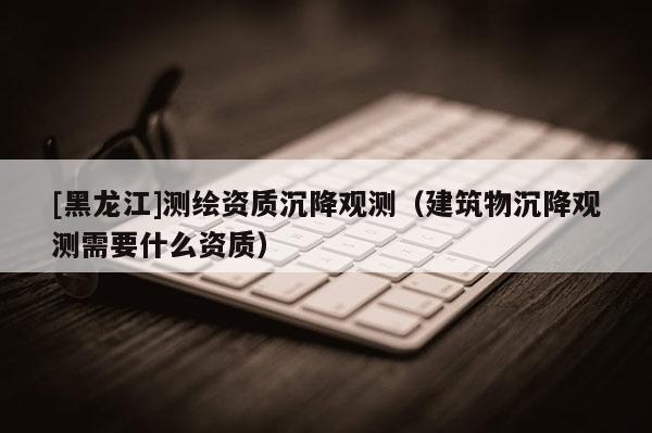 [黑龍江]測繪資質(zhì)沉降觀測（建筑物沉降觀測需要什么資質(zhì)）