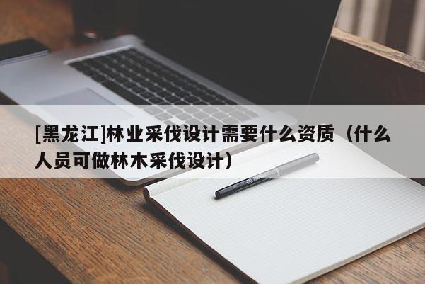 [黑龍江]林業(yè)采伐設計需要什么資質(zhì)（什么人員可做林木采伐設計）