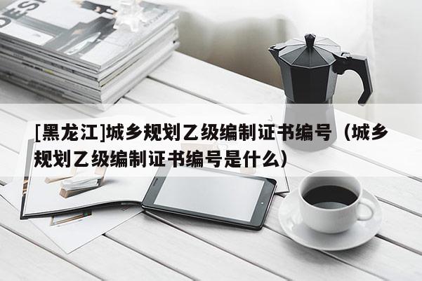 [黑龍江]城鄉(xiāng)規(guī)劃乙級(jí)編制證書編號(hào)（城鄉(xiāng)規(guī)劃乙級(jí)編制證書編號(hào)是什么）