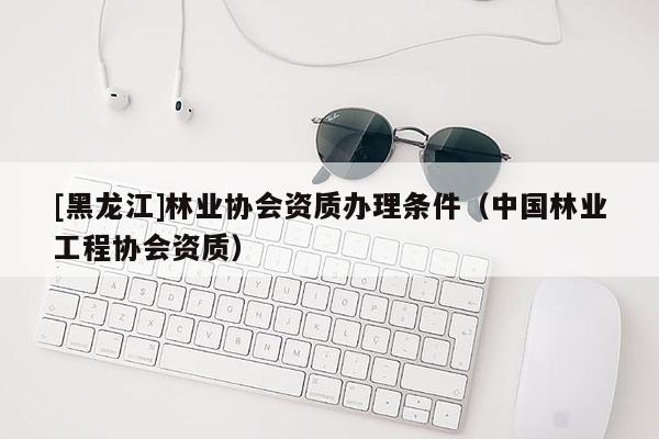 [黑龍江]林業(yè)協(xié)會(huì)資質(zhì)辦理?xiàng)l件（中國(guó)林業(yè)工程協(xié)會(huì)資質(zhì)）