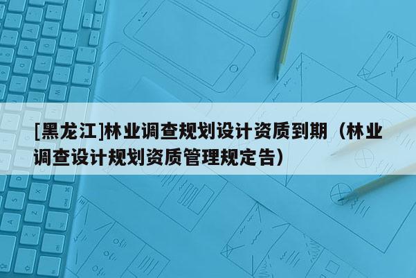 [黑龍江]林業(yè)調(diào)查規(guī)劃設(shè)計(jì)資質(zhì)到期（林業(yè)調(diào)查設(shè)計(jì)規(guī)劃資質(zhì)管理規(guī)定告）