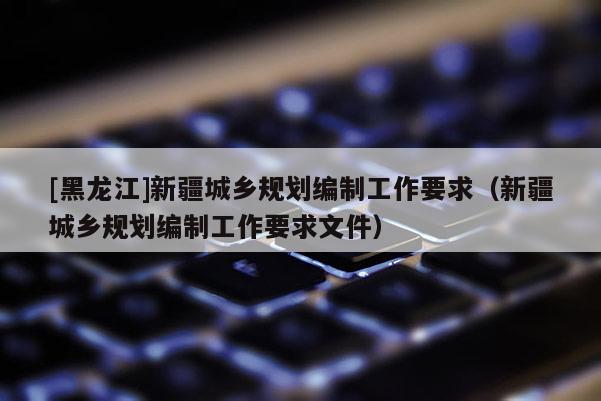 [黑龍江]新疆城鄉(xiāng)規(guī)劃編制工作要求（新疆城鄉(xiāng)規(guī)劃編制工作要求文件）