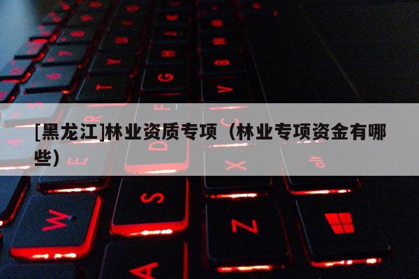 [黑龍江]林業(yè)資質(zhì)專項(xiàng)（林業(yè)專項(xiàng)資金有哪些）