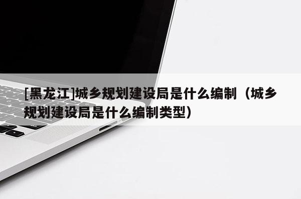 [黑龍江]城鄉(xiāng)規(guī)劃建設(shè)局是什么編制（城鄉(xiāng)規(guī)劃建設(shè)局是什么編制類型）