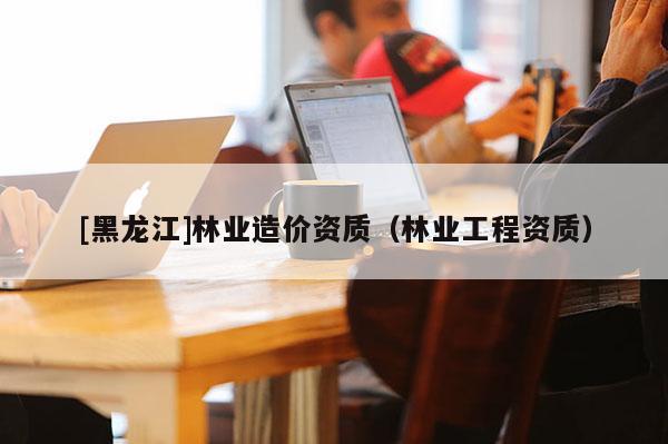 [黑龍江]林業(yè)造價資質（林業(yè)工程資質）