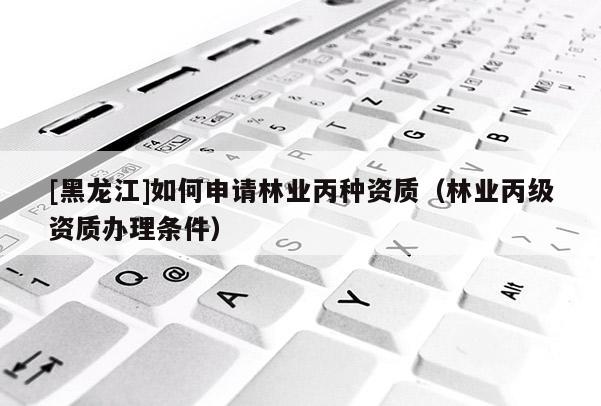 [黑龍江]如何申請林業(yè)丙種資質(zhì)（林業(yè)丙級資質(zhì)辦理條件）