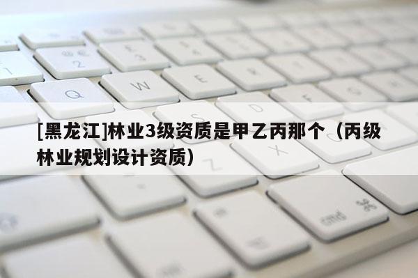 [黑龍江]林業(yè)3級(jí)資質(zhì)是甲乙丙那個(gè)（丙級(jí)林業(yè)規(guī)劃設(shè)計(jì)資質(zhì)）