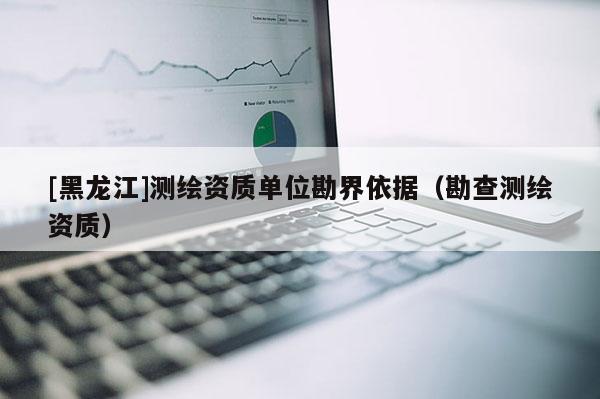 [黑龍江]測(cè)繪資質(zhì)單位勘界依據(jù)（勘查測(cè)繪資質(zhì)）