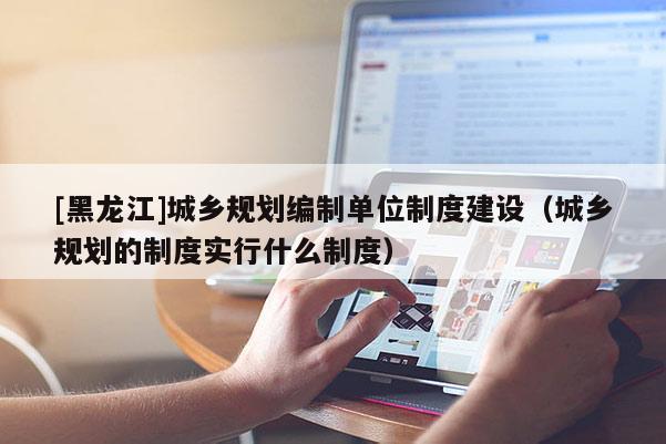 [黑龍江]城鄉(xiāng)規(guī)劃編制單位制度建設(shè)（城鄉(xiāng)規(guī)劃的制度實(shí)行什么制度）