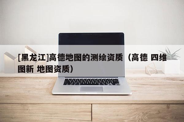 [黑龍江]高德地圖的測繪資質(zhì)（高德 四維圖新 地圖資質(zhì)）