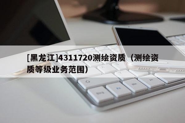 [黑龍江]4311720測繪資質（測繪資質等級業(yè)務范圍）