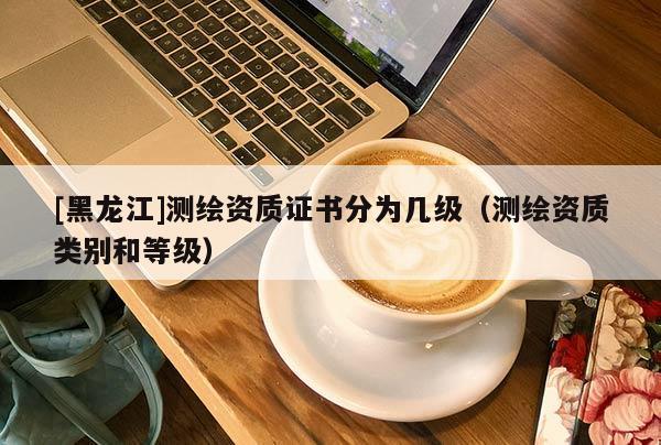 [黑龍江]測繪資質證書分為幾級（測繪資質類別和等級）