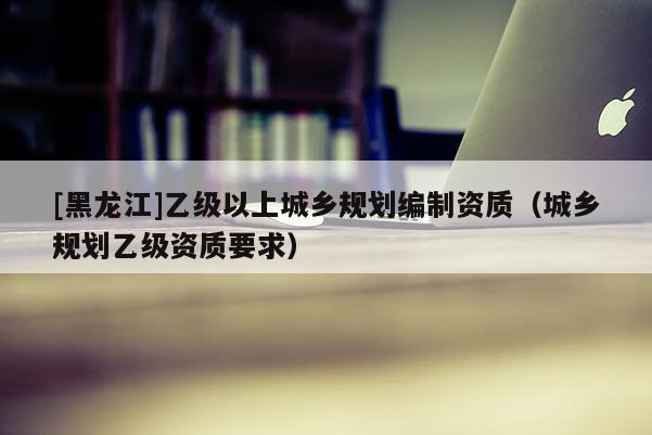 [黑龍江]乙級以上城鄉(xiāng)規(guī)劃編制資質（城鄉(xiāng)規(guī)劃乙級資質要求）
