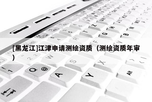[黑龍江]江津申請(qǐng)測(cè)繪資質(zhì)（測(cè)繪資質(zhì)年審）