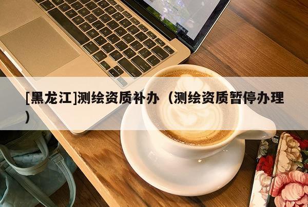 [黑龍江]測繪資質(zhì)補(bǔ)辦（測繪資質(zhì)暫停辦理）