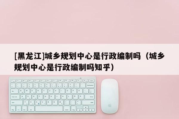 [黑龍江]城鄉(xiāng)規(guī)劃中心是行政編制嗎（城鄉(xiāng)規(guī)劃中心是行政編制嗎知乎）