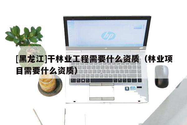 [黑龍江]干林業(yè)工程需要什么資質(zhì)（林業(yè)項目需要什么資質(zhì)）