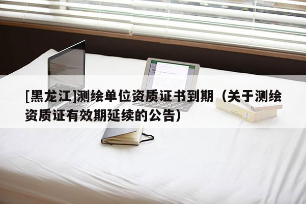 [黑龍江]測繪單位資質證書到期（關于測繪資質證有效期延續(xù)的公告）