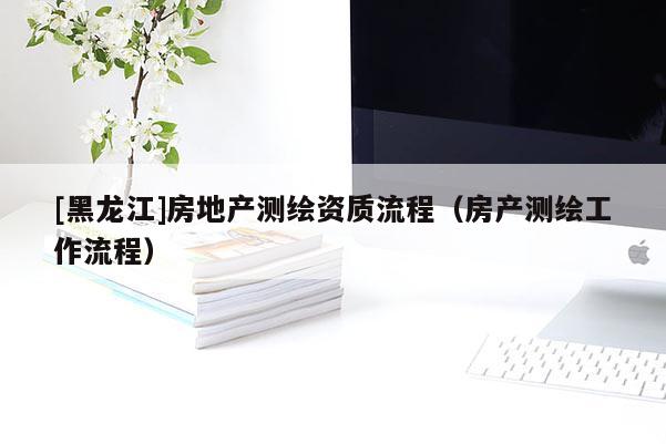 [黑龍江]房地產(chǎn)測繪資質(zhì)流程（房產(chǎn)測繪工作流程）