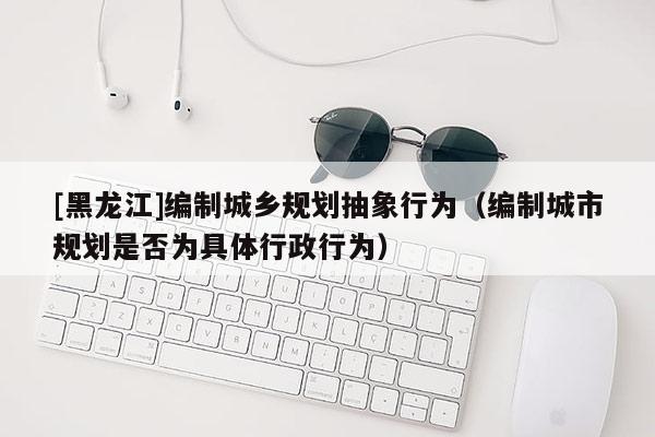 [黑龍江]編制城鄉(xiāng)規(guī)劃抽象行為（編制城市規(guī)劃是否為具體行政行為）