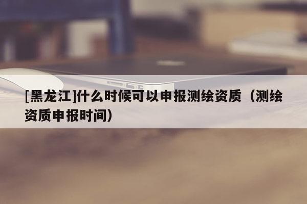 [黑龍江]什么時候可以申報測繪資質(zhì)（測繪資質(zhì)申報時間）
