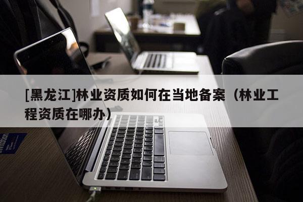 [黑龍江]林業(yè)資質(zhì)如何在當(dāng)?shù)貍浒福謽I(yè)工程資質(zhì)在哪辦）