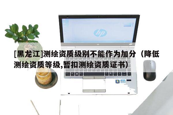 [黑龍江]測繪資質級別不能作為加分（降低測繪資質等級,暫扣測繪資質證書）