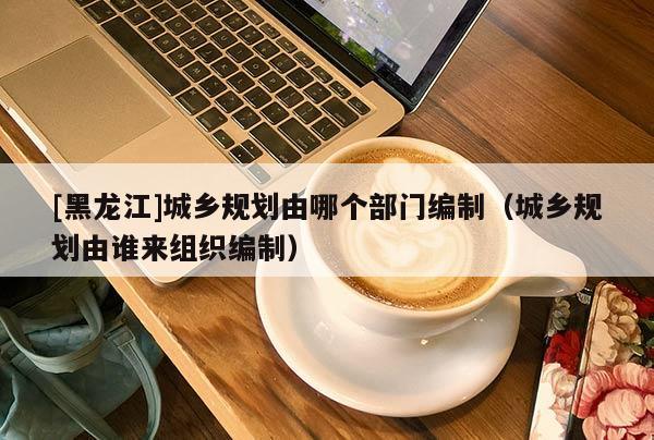 [黑龍江]城鄉(xiāng)規(guī)劃由哪個(gè)部門編制（城鄉(xiāng)規(guī)劃由誰來組織編制）
