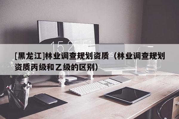 [黑龍江]林業(yè)調(diào)查規(guī)劃資質(zhì)（林業(yè)調(diào)查規(guī)劃資質(zhì)丙級(jí)和乙級(jí)的區(qū)別）