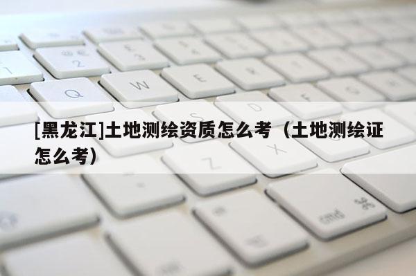 [黑龍江]土地測(cè)繪資質(zhì)怎么考（土地測(cè)繪證怎么考）
