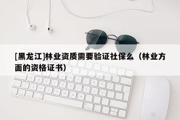 [黑龍江]林業(yè)資質(zhì)需要驗(yàn)證社保么（林業(yè)方面的資格證書）