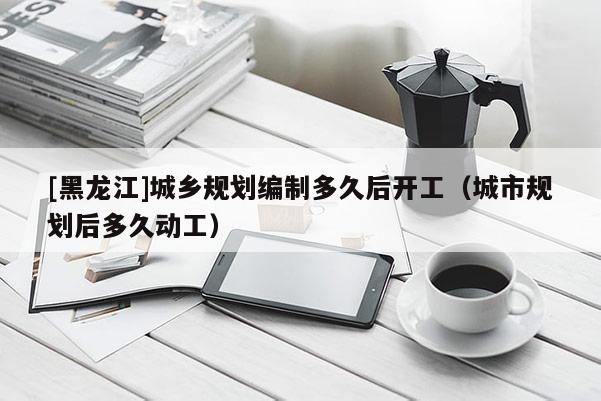 [黑龍江]城鄉(xiāng)規(guī)劃編制多久后開工（城市規(guī)劃后多久動工）