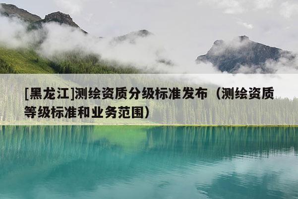 [黑龍江]測繪資質(zhì)分級標(biāo)準(zhǔn)發(fā)布（測繪資質(zhì)等級標(biāo)準(zhǔn)和業(yè)務(wù)范圍）