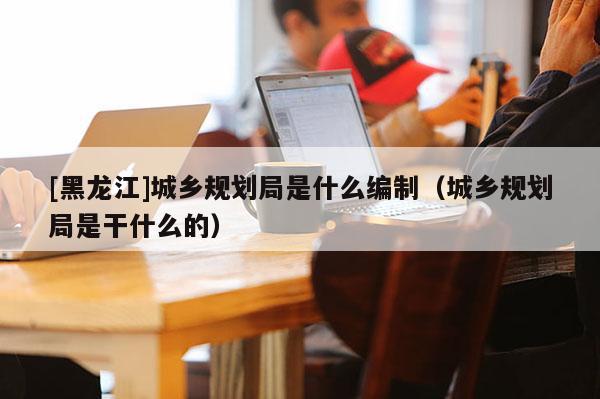 [黑龍江]城鄉(xiāng)規(guī)劃局是什么編制（城鄉(xiāng)規(guī)劃局是干什么的）