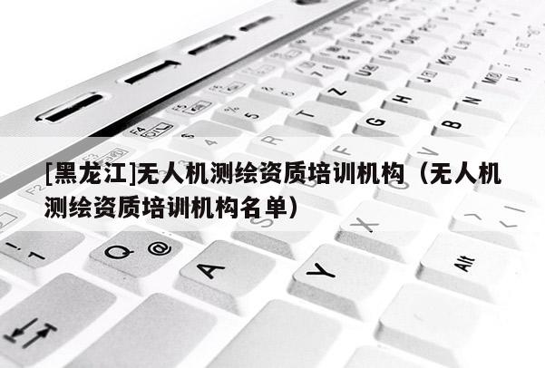 [黑龍江]無人機測繪資質培訓機構（無人機測繪資質培訓機構名單）