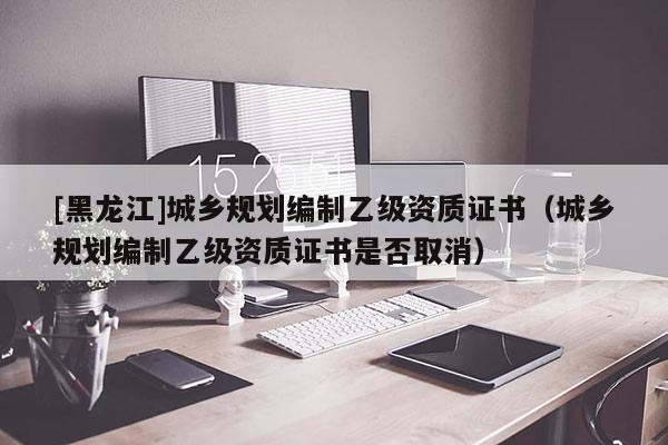 [黑龍江]城鄉(xiāng)規(guī)劃編制乙級(jí)資質(zhì)證書(shū)（城鄉(xiāng)規(guī)劃編制乙級(jí)資質(zhì)證書(shū)是否取消）