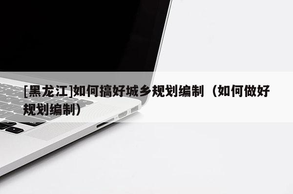 [黑龍江]如何搞好城鄉(xiāng)規(guī)劃編制（如何做好規(guī)劃編制）