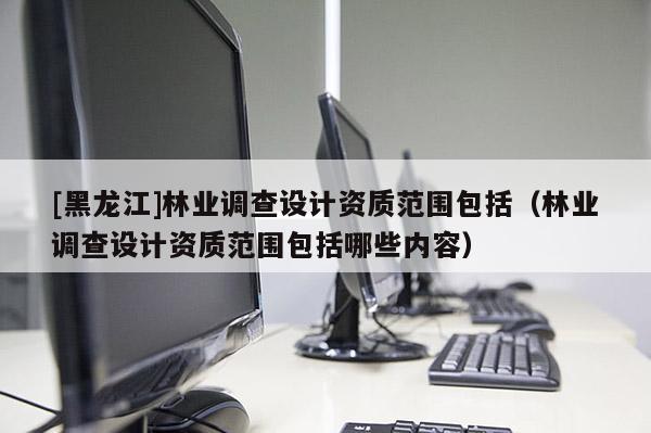 [黑龍江]林業(yè)調(diào)查設(shè)計資質(zhì)范圍包括（林業(yè)調(diào)查設(shè)計資質(zhì)范圍包括哪些內(nèi)容）
