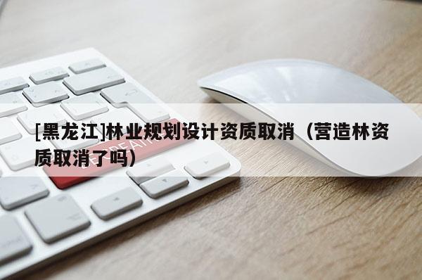 [黑龍江]林業(yè)規(guī)劃設(shè)計資質(zhì)取消（營造林資質(zhì)取消了嗎）