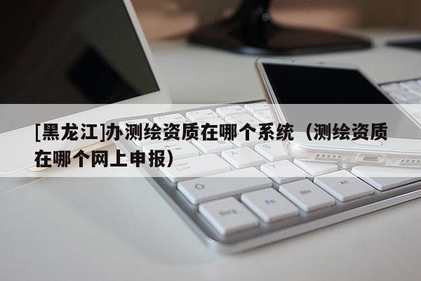 [黑龍江]辦測繪資質(zhì)在哪個(gè)系統(tǒng)（測繪資質(zhì)在哪個(gè)網(wǎng)上申報(bào)）