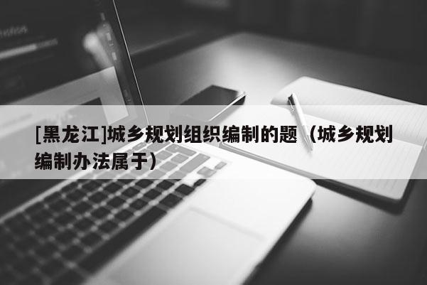 [黑龍江]城鄉(xiāng)規(guī)劃組織編制的題（城鄉(xiāng)規(guī)劃編制辦法屬于）
